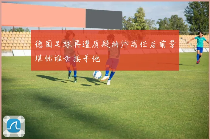 德国足球再遭质疑纳帅离任后前景堪忧谁会接手他