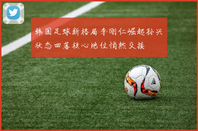韩国足球新格局李刚仁崛起孙兴慜状态回落核心地位悄然交接