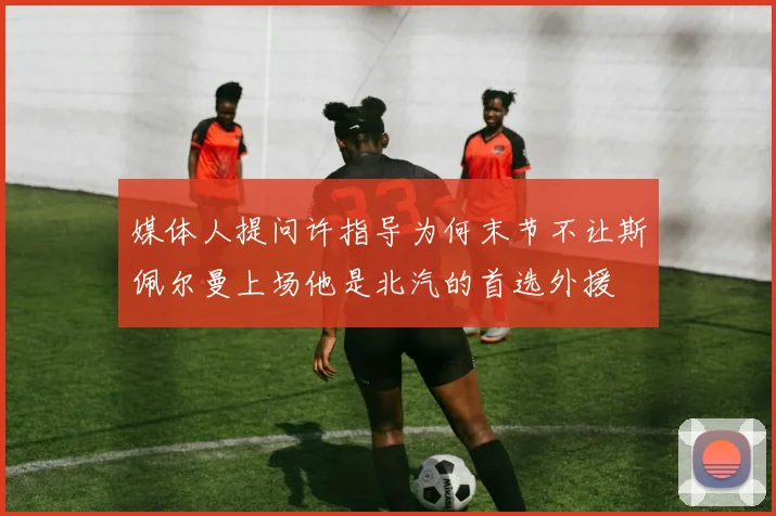媒体人提问许指导为何末节不让斯佩尔曼上场他是北汽的首选外援