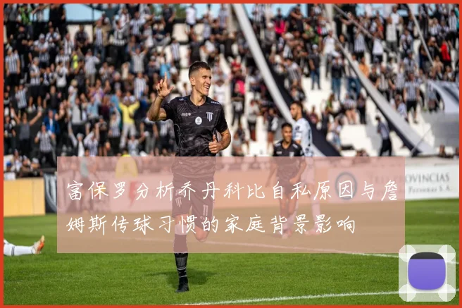 富保罗分析乔丹科比自私原因与詹姆斯传球习惯的家庭背景影响