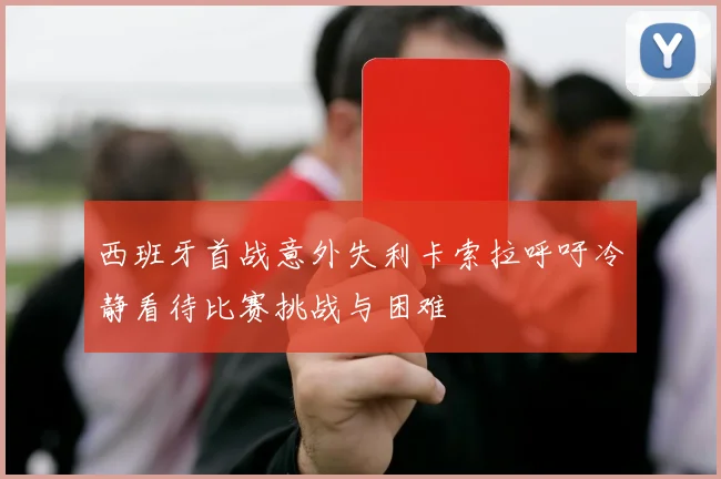 西班牙首战意外失利卡索拉呼吁冷静看待比赛挑战与困难