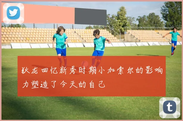 狄龙回忆新秀时期小加索尔的影响力塑造了今天的自己