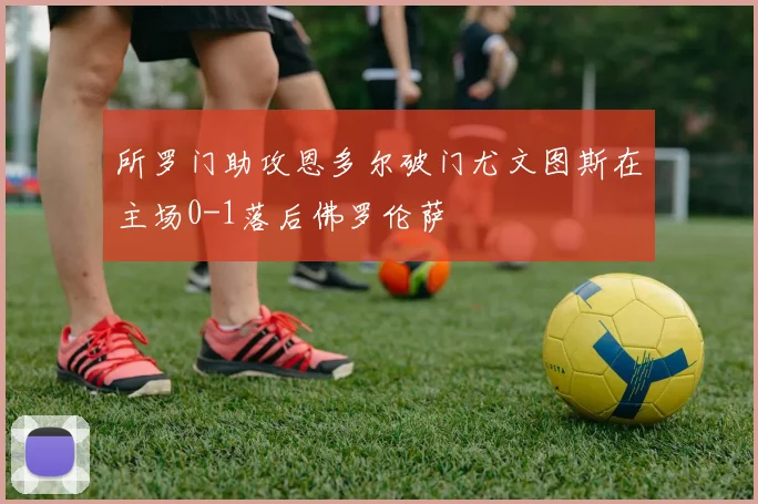 所罗门助攻恩多尔破门尤文图斯在主场0-1落后佛罗伦萨