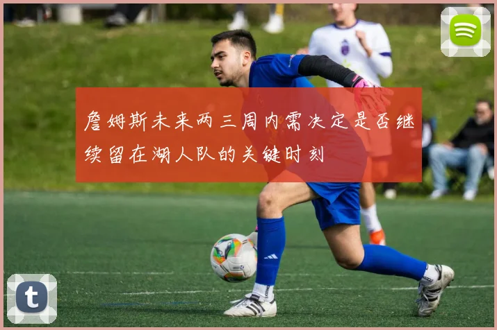 詹姆斯未来两三周内需决定是否继续留在湖人队的关键时刻
