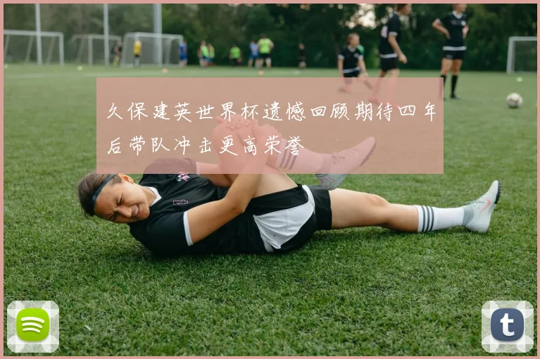 久保建英世界杯遗憾回顾期待四年后带队冲击更高荣誉