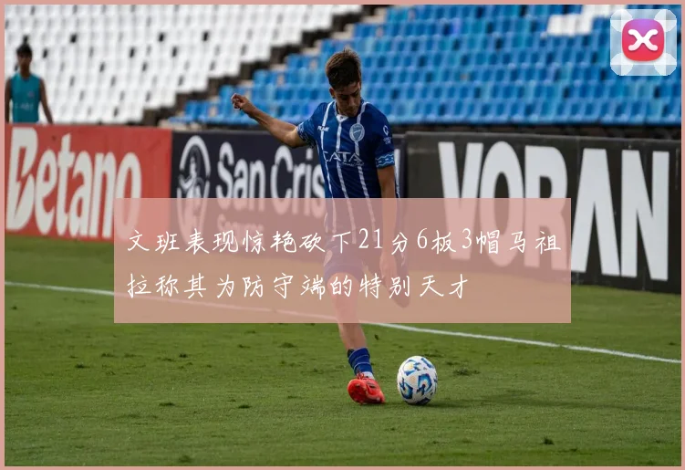 文班表现惊艳砍下21分6板3帽马祖拉称其为防守端的特别天才