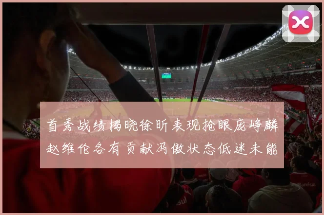 首秀战绩揭晓徐昕表现抢眼庞峥麟赵维伦各有贡献冯傲状态低迷未能得分