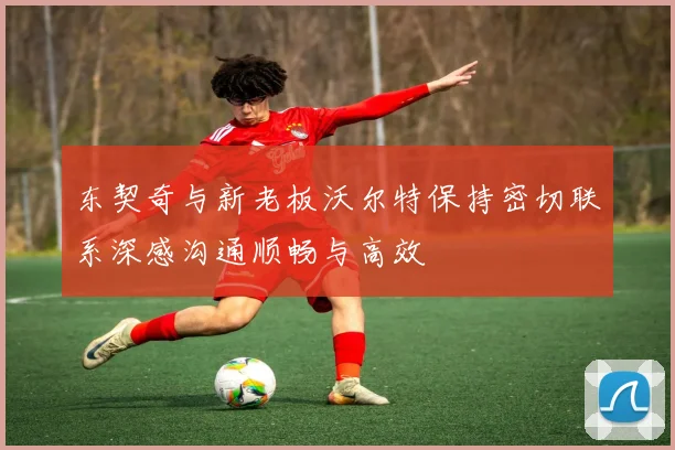 东契奇与新老板沃尔特保持密切联系深感沟通顺畅与高效