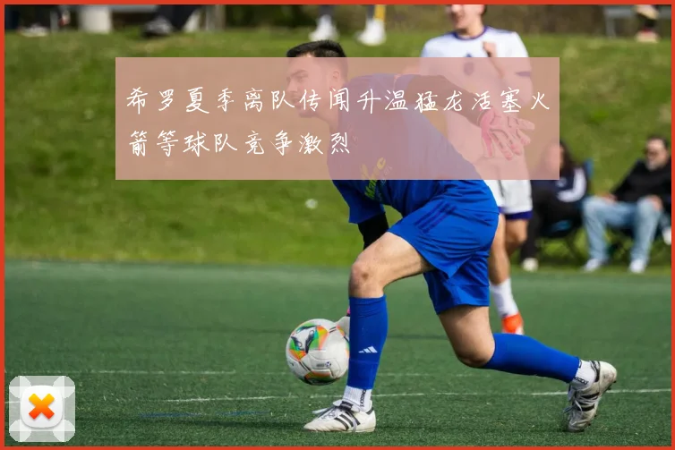 希罗夏季离队传闻升温猛龙活塞火箭等球队竞争激烈