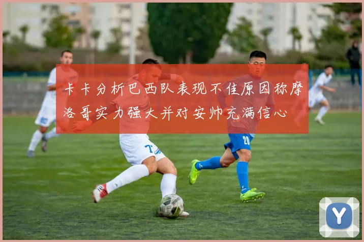 卡卡分析巴西队表现不佳原因称摩洛哥实力强大并对安帅充满信心
