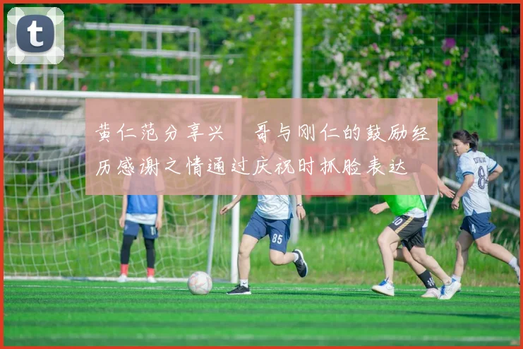 黄仁范分享兴慜哥与刚仁的鼓励经历感谢之情通过庆祝时抓脸表达
