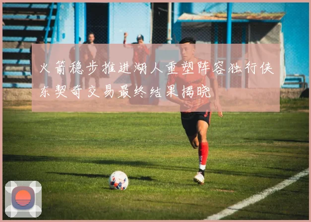 火箭稳步推进湖人重塑阵容独行侠东契奇交易最终结果揭晓