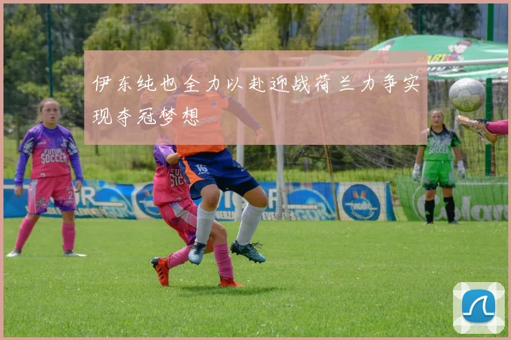 伊东纯也全力以赴迎战荷兰力争实现夺冠梦想
