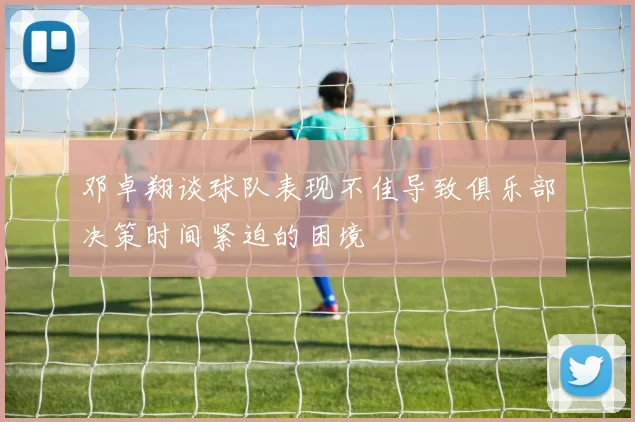 邓卓翔谈球队表现不佳导致俱乐部决策时间紧迫的困境