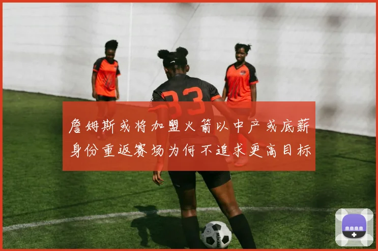 詹姆斯或将加盟火箭以中产或底薪身份重返赛场为何不追求更高目标