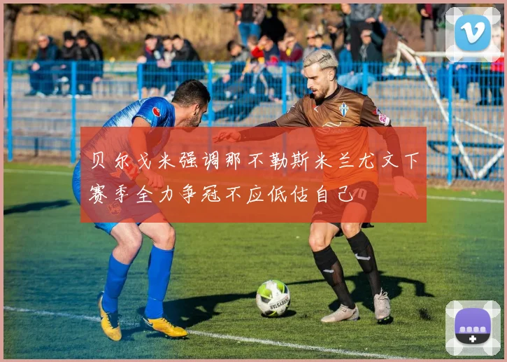 贝尔戈米强调那不勒斯米兰尤文下赛季全力争冠不应低估自己