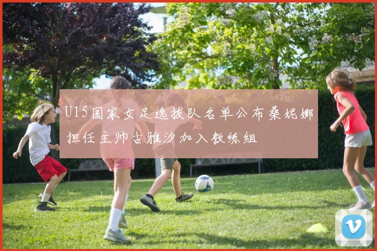 U15国家女足选拔队名单公布桑妮娜担任主帅古雅沙加入教练组