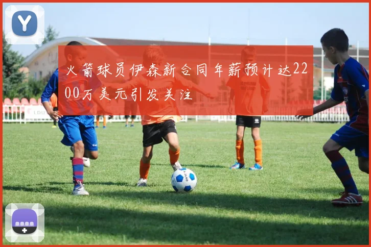 火箭球员伊森新合同年薪预计达2200万美元引发关注
