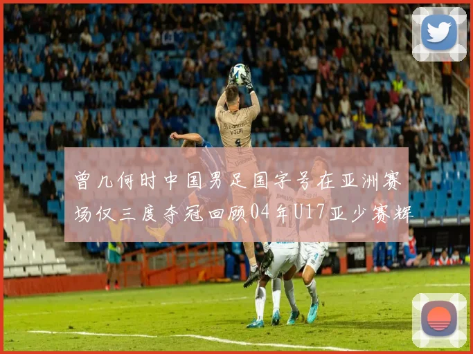 曾几何时中国男足国字号在亚洲赛场仅三度夺冠回顾04年U17亚少赛辉煌时刻