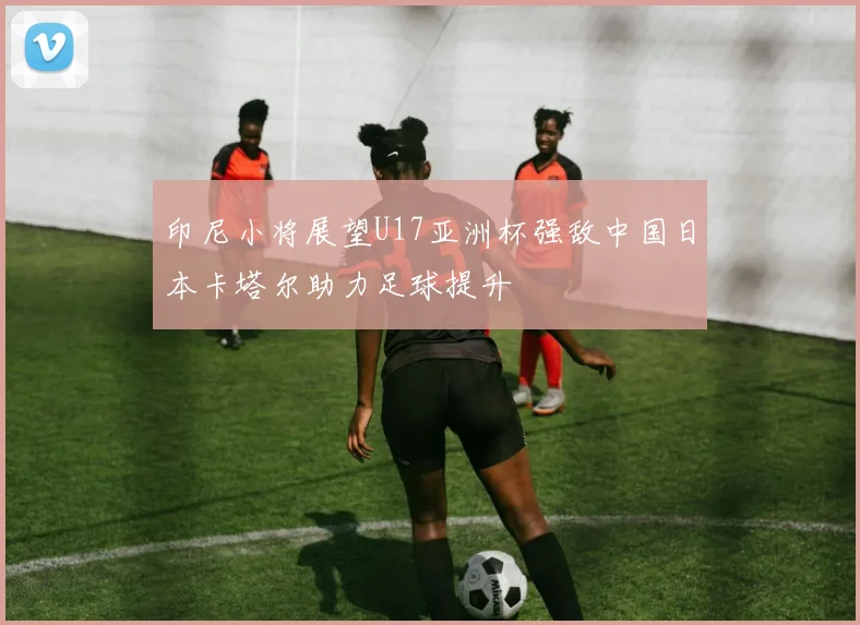 印尼小将展望U17亚洲杯强敌中国日本卡塔尔助力足球提升