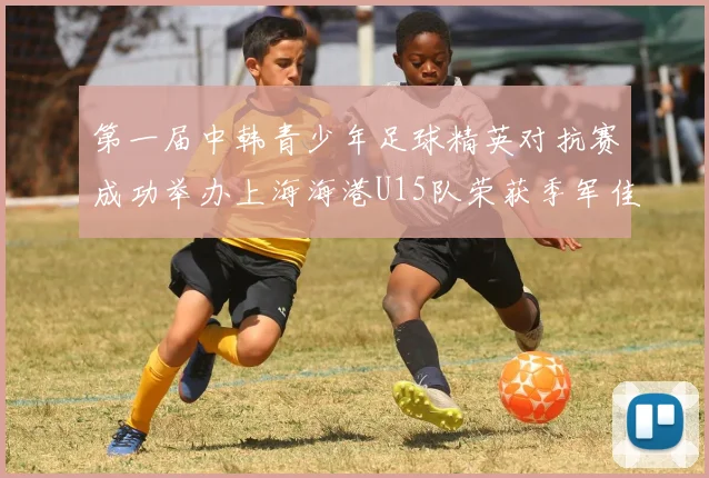 第一届中韩青少年足球精英对抗赛成功举办上海海港U15队荣获季军佳绩