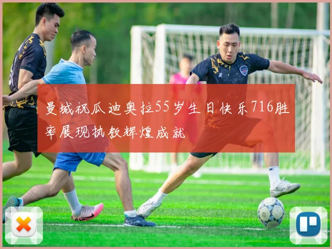 曼城祝瓜迪奥拉55岁生日快乐716胜率展现执教辉煌成就