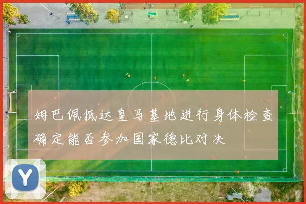 姆巴佩抵达皇马基地进行身体检查确定能否参加国家德比对决