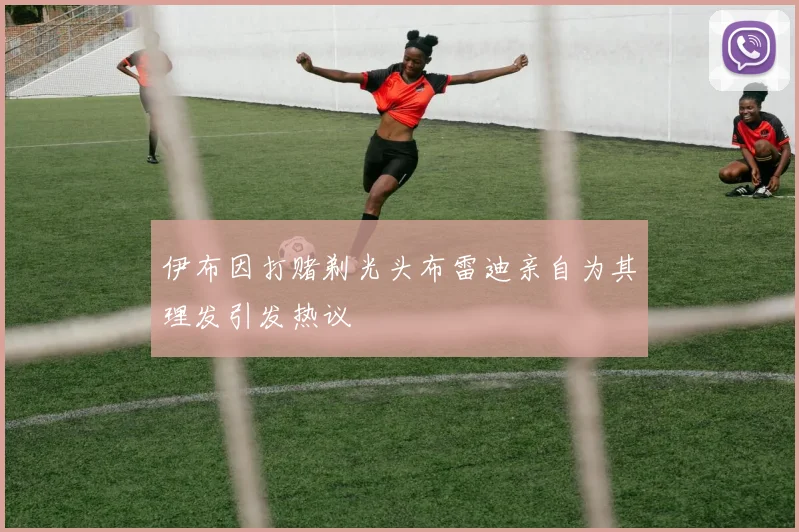 伊布因打赌剃光头布雷迪亲自为其理发引发热议