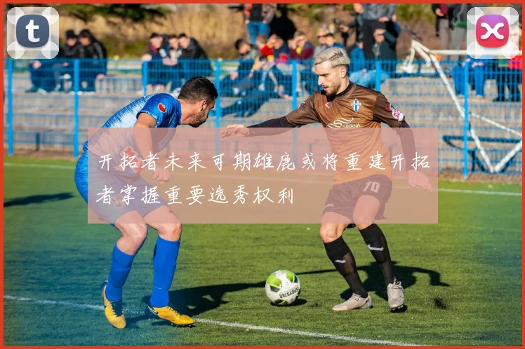 开拓者未来可期雄鹿或将重建开拓者掌握重要选秀权利