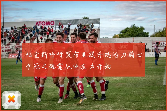 帕金斯呼吁莫布里提升统治力骑士夺冠之路需从他发力开始